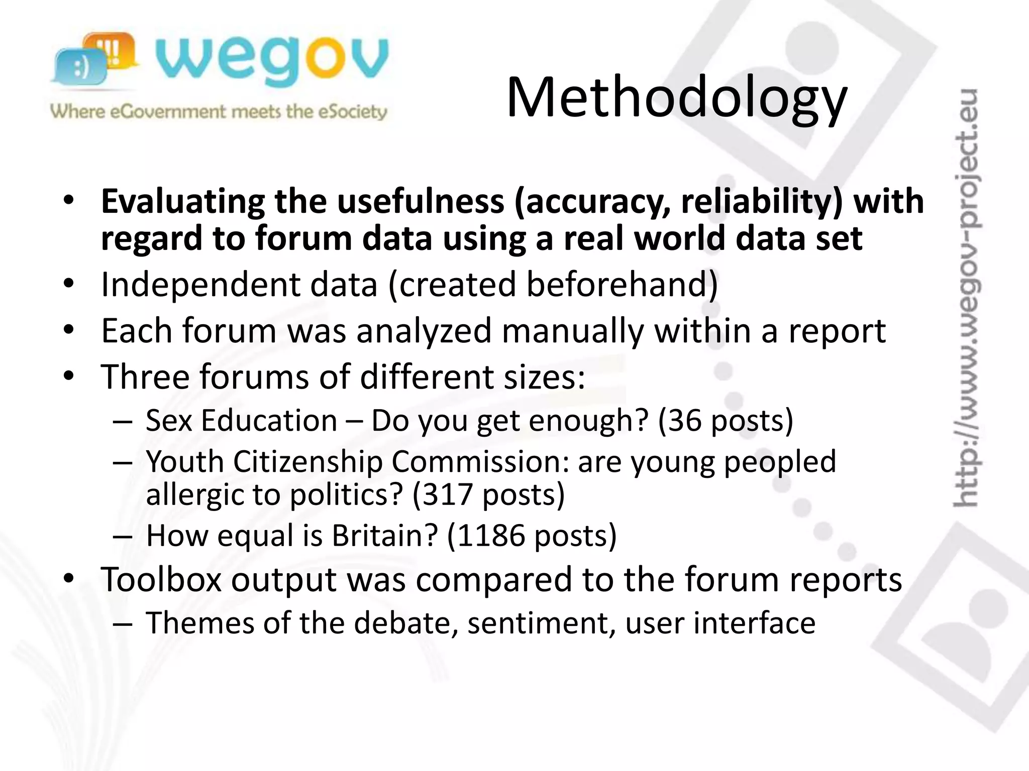 Methodology
• Evaluating the usefulness (accuracy, reliability) with
regard to forum data using a real world data set
• Independent data (created beforehand)
• Each forum was analyzed manually within a report
• Three forums of different sizes:
– Sex Education – Do you get enough? (36 posts)
– Youth Citizenship Commission: are young peopled
allergic to politics? (317 posts)
– How equal is Britain? (1186 posts)
• Toolbox output was compared to the forum reports
– Themes of the debate, sentiment, user interface
 