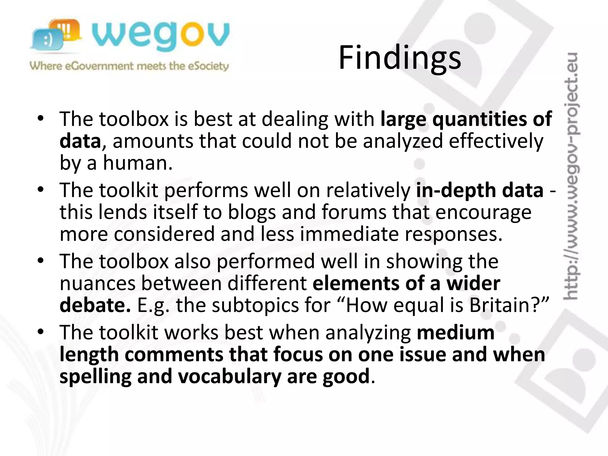 Findings
• The toolbox is best at dealing with large quantities of
data, amounts that could not be analyzed effectively
by a human.
• The toolkit performs well on relatively in-depth data -
this lends itself to blogs and forums that encourage
more considered and less immediate responses.
• The toolbox also performed well in showing the
nuances between different elements of a wider
debate. E.g. the subtopics for “How equal is Britain?”
• The toolkit works best when analyzing medium
length comments that focus on one issue and when
spelling and vocabulary are good.
 