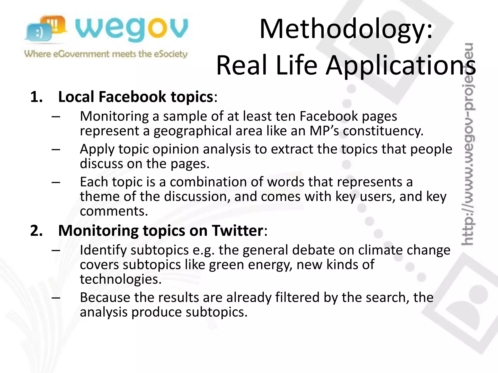 Methodology:
Real Life Applications
1. Local Facebook topics:
– Monitoring a sample of at least ten Facebook pages
represent a geographical area like an MP’s constituency.
– Apply topic opinion analysis to extract the topics that people
discuss on the pages.
– Each topic is a combination of words that represents a
theme of the discussion, and comes with key users, and key
comments.
2. Monitoring topics on Twitter:
– Identify subtopics e.g. the general debate on climate change
covers subtopics like green energy, new kinds of
technologies.
– Because the results are already filtered by the search, the
analysis produce subtopics.
 
