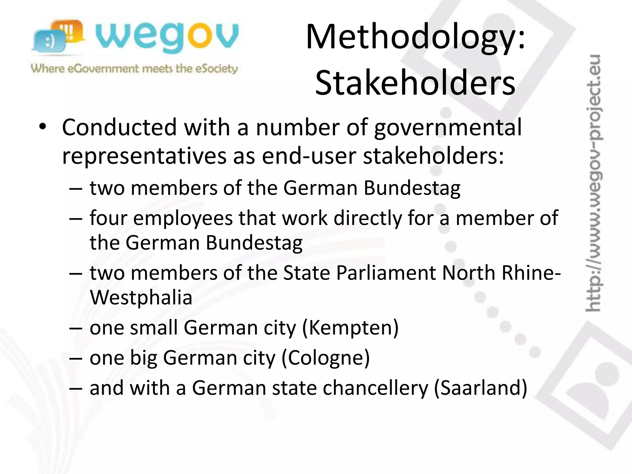 Methodology:
Stakeholders
• Conducted with a number of governmental
representatives as end-user stakeholders:
– two members of the German Bundestag
– four employees that work directly for a member of
the German Bundestag
– two members of the State Parliament North Rhine-
Westphalia
– one small German city (Kempten)
– one big German city (Cologne)
– and with a German state chancellery (Saarland)
 