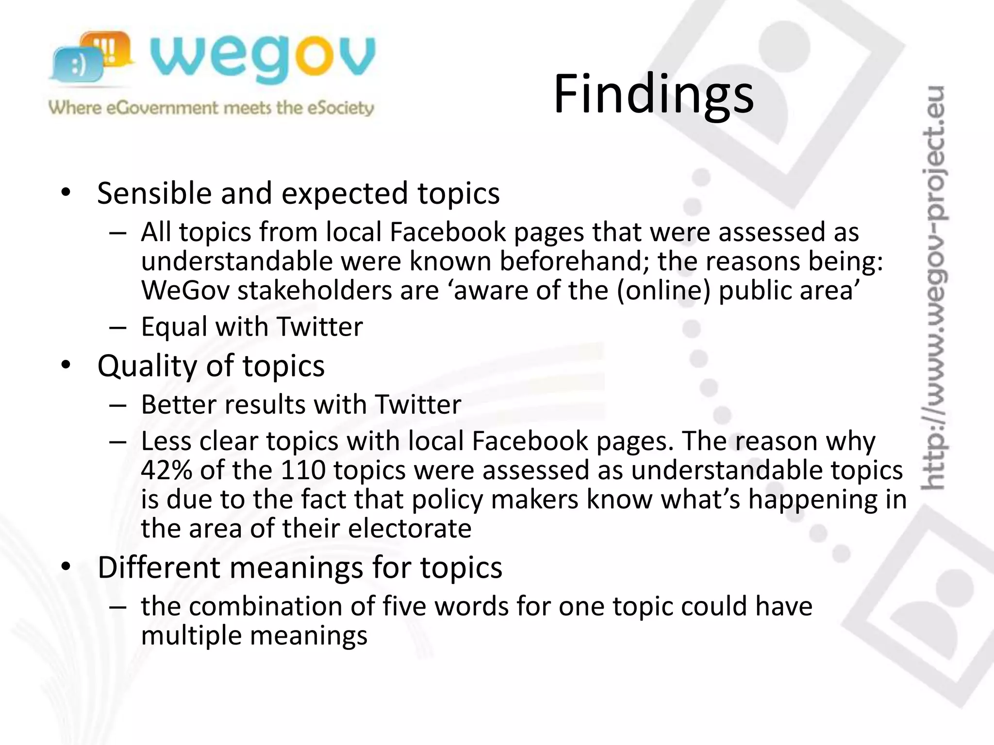 Findings
• Sensible and expected topics
– All topics from local Facebook pages that were assessed as
understandable were known beforehand; the reasons being:
WeGov stakeholders are ‘aware of the (online) public area’
– Equal with Twitter
• Quality of topics
– Better results with Twitter
– Less clear topics with local Facebook pages. The reason why
42% of the 110 topics were assessed as understandable topics
is due to the fact that policy makers know what’s happening in
the area of their electorate
• Different meanings for topics
– the combination of five words for one topic could have
multiple meanings
 