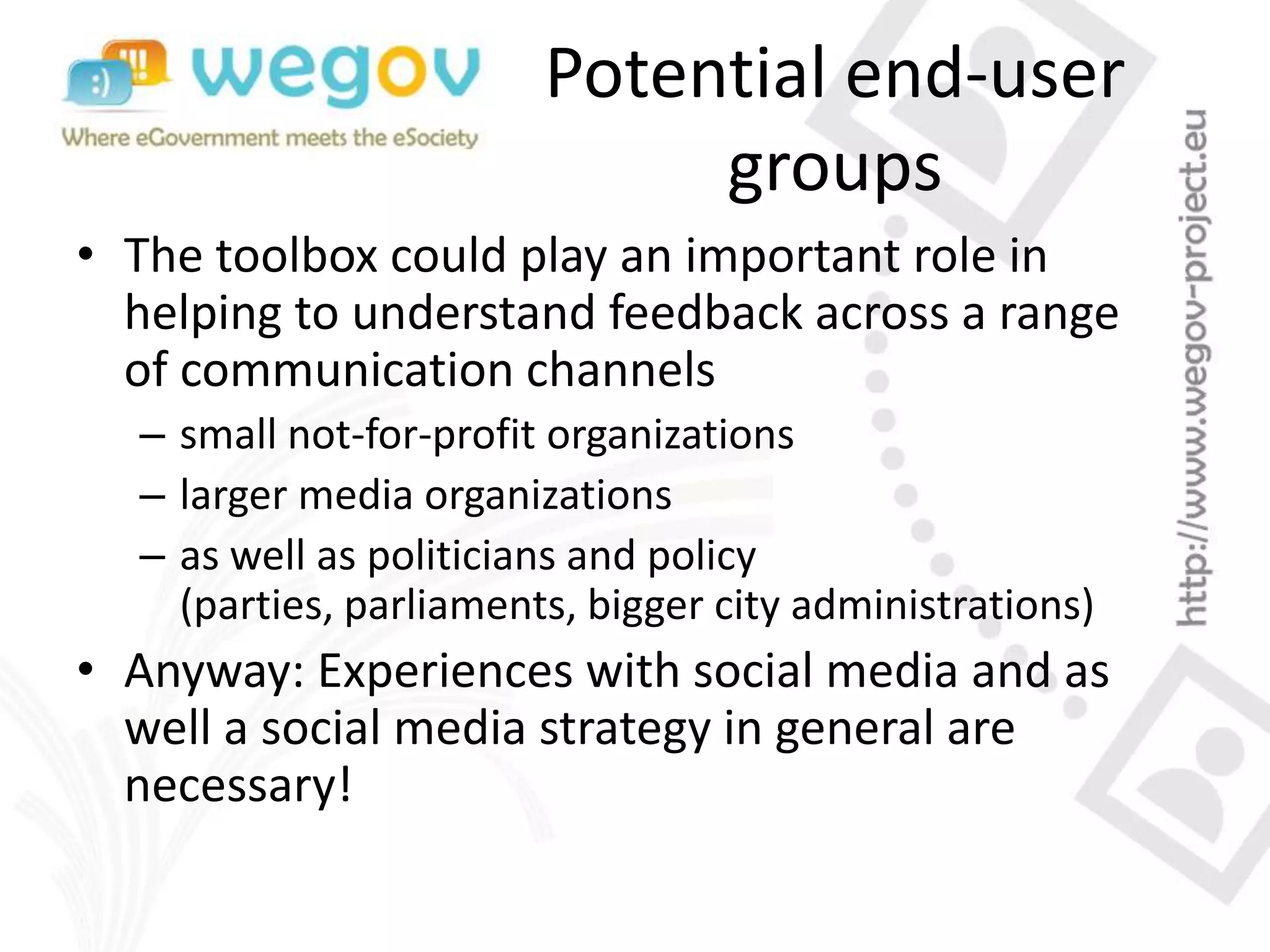 Potential end-user
groups
• The toolbox could play an important role in
helping to understand feedback across a range
of communication channels
– small not-for-profit organizations
– larger media organizations
– as well as politicians and policy
(parties, parliaments, bigger city administrations)
• Anyway: Experiences with social media and as
well a social media strategy in general are
necessary!
 
