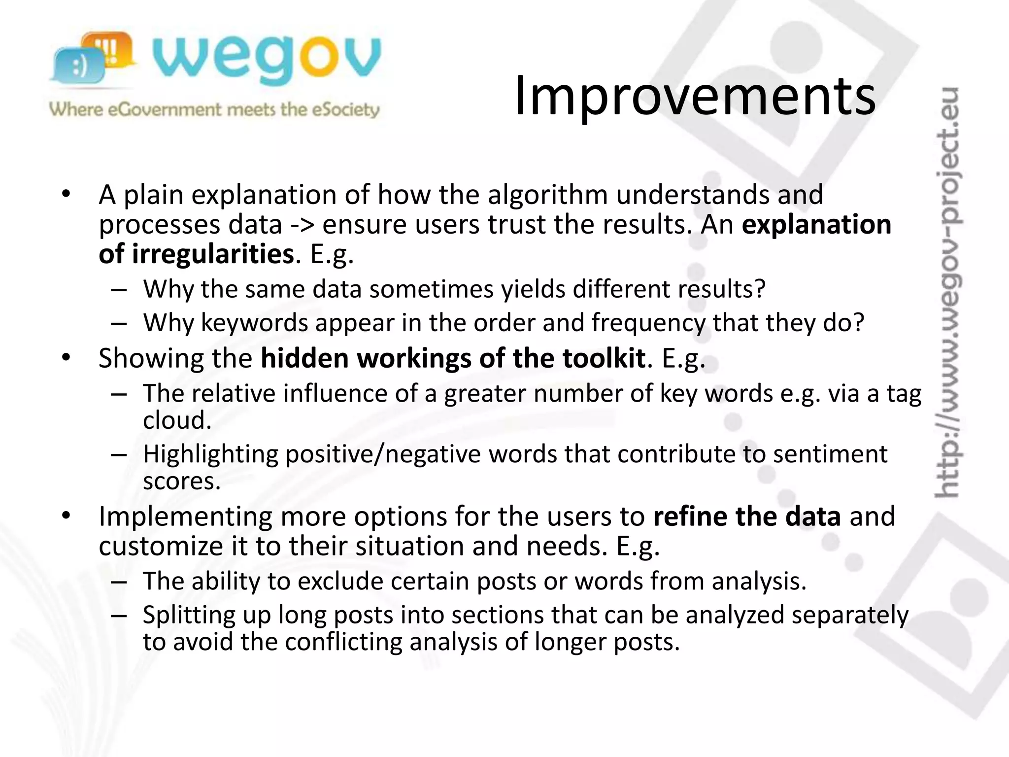 Improvements
• A plain explanation of how the algorithm understands and
processes data -> ensure users trust the results. An explanation
of irregularities. E.g.
– Why the same data sometimes yields different results?
– Why keywords appear in the order and frequency that they do?
• Showing the hidden workings of the toolkit. E.g.
– The relative influence of a greater number of key words e.g. via a tag
cloud.
– Highlighting positive/negative words that contribute to sentiment
scores.
• Implementing more options for the users to refine the data and
customize it to their situation and needs. E.g.
– The ability to exclude certain posts or words from analysis.
– Splitting up long posts into sections that can be analyzed separately
to avoid the conflicting analysis of longer posts.
 