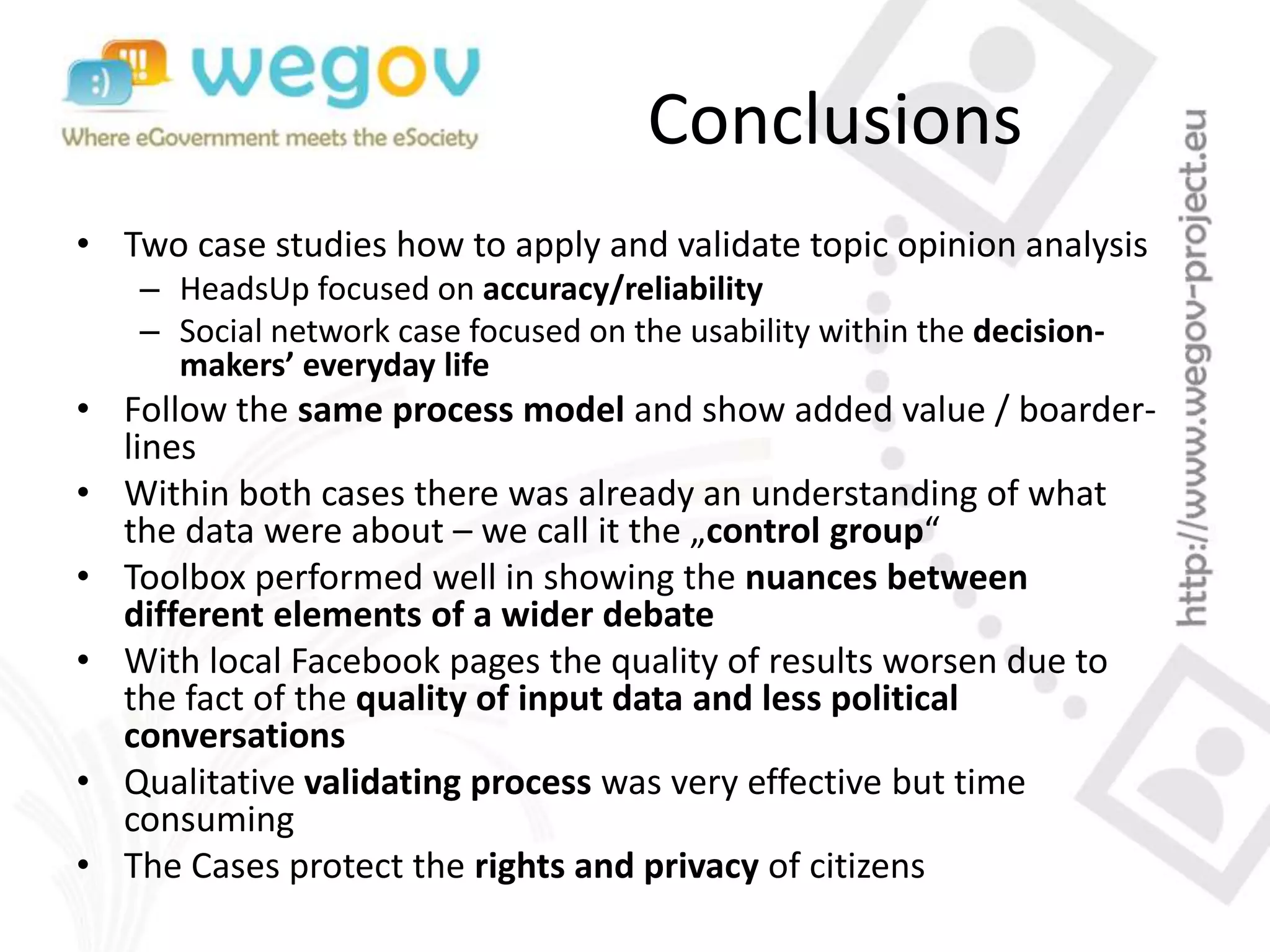 Conclusions
• Two case studies how to apply and validate topic opinion analysis
– HeadsUp focused on accuracy/reliability
– Social network case focused on the usability within the decision-
makers’ everyday life
• Follow the same process model and show added value / boarder-
lines
• Within both cases there was already an understanding of what
the data were about – we call it the „control group“
• Toolbox performed well in showing the nuances between
different elements of a wider debate
• With local Facebook pages the quality of results worsen due to
the fact of the quality of input data and less political
conversations
• Qualitative validating process was very effective but time
consuming
• The Cases protect the rights and privacy of citizens
 