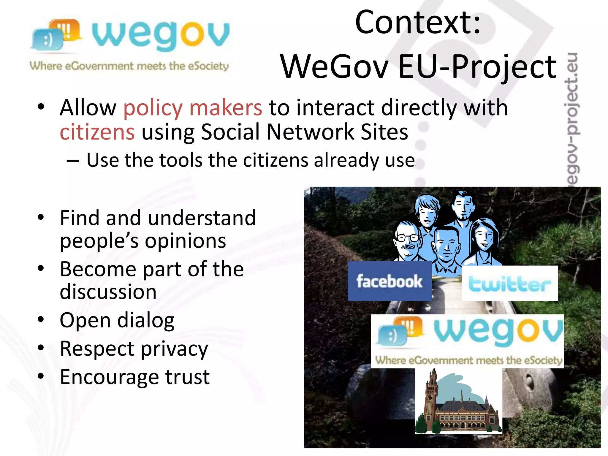 Context:
WeGov EU-Project
• Allow policy makers to interact directly with
citizens using Social Network Sites
– Use the tools the citizens already use
• Find and understand
people’s opinions
• Become part of the
discussion
• Open dialog
• Respect privacy
• Encourage trust
 