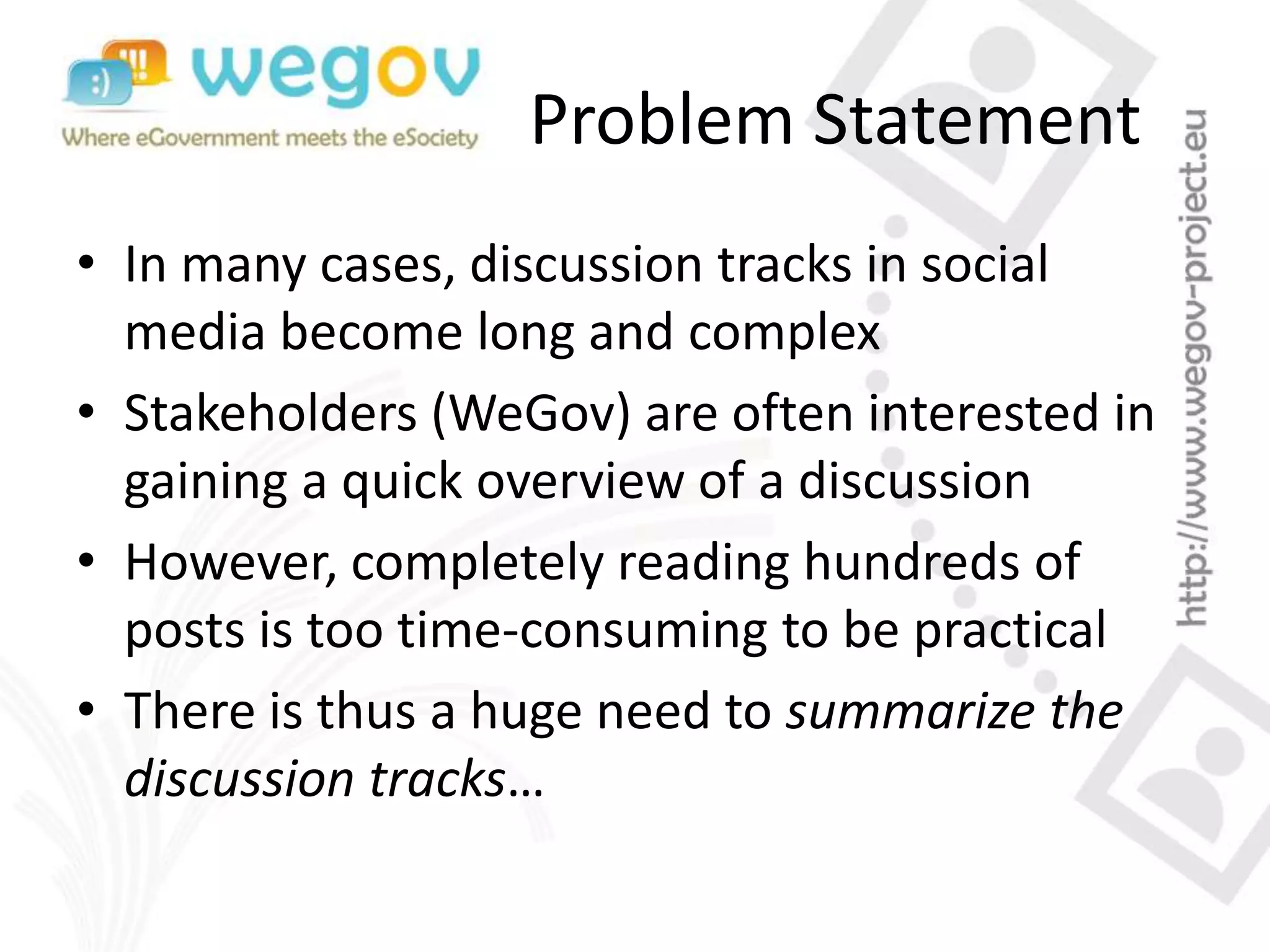 Problem Statement
• In many cases, discussion tracks in social
media become long and complex
• Stakeholders (WeGov) are often interested in
gaining a quick overview of a discussion
• However, completely reading hundreds of
posts is too time-consuming to be practical
• There is thus a huge need to summarize the
discussion tracks…
 