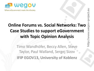 Online Forums vs. Social Networks: Two
Case Studies to support eGovernment
with Topic Opinion Analysis
Timo Wandhöfer, Beccy Allen, Steve
Taylor, Paul Walland, Sergej Sizov
IFIP EGOV13, University of Koblenz
 