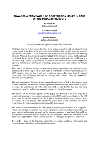 TOWARDS A FRAMEWORK OF COOPERATION ISSUES IN BASE
               OF THE PYRAMID PROJECTS
                                        Jakobus Smit
                                      kobus.smit@hu.nl

                                    Anand Sheombar
                                anand.sheombar@gmail.com

                                       Gilbert Silvius
                                    gilbert.silvius@hu.nl

                  Utrecht University of Applied Sciences, The Netherlands

Abstract: Interest in the notion that there is an untapped market with significant buying
power hidden at the base of the economic pyramid (BOP) has enjoyed increased attention
over the last few years. The discourse on this matter is lively and abounds with opposing
opinions. Although this discourse is acknowledged in this paper, it is argued that benefits can
be derived for all parties if one considers partner cooperation issues (or problems) in a
structured way. Partner cooperation in the case of this research refers to the cooperation
between multinational information technology companies and local partners in African
countries.
This area is of interest because of (frequently high) expectations that information and
communication technologies (ICTs) can make a contribution toward development goals in
BOP markets. However this is not always achieved and, as has been found by several
researchers, this unfavorable outcome is, amongst other things caused by cooperation
problems between partners.

The basic argument of this paper is that successful contribution of ICT to development goals
is partly dependent on the nature of the cooperation between partners. Thus if there is a need
to assess the contribution of ICTs, then one need to look further than just the basic
quantitative measures and include cooperation issues as criteria for success.

The purpose of the research reported in this paper was therefore to take one step closer
towards a framework of cooperation issues in so-called BOP projects, specifically in the ICT
arena, with the ultimate aim of developing a way to assess factors that may present a risk to
the success of these projects. This framework could serve as the foundation for further
research into developing a diagnostic instrument for this purpose.

The research was conducted in 10 BOP projects involving multinational ICT companies,
which were studied as separate case studies. Qualitative data was collected using the case
study method and the data was analyzed for emerging patterns. It was found that problems
with partner cooperation revolve around six core categories. These are explained in this
paper. It is suggested that further research can serve to interrogate the proposed framework.

Keywords: Base of the Pyramid, partnership cooperation problems, information and
communication technology, multi-national companies
 