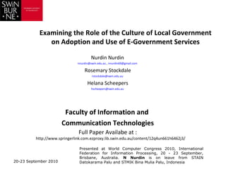 Examining the Role of the Culture of Local Government
              on Adoption and Use of E-Government Services

                                        Nurdin Nurdin
                               nnurdin@swin.edu.au , nnurdin69@gmail.com

                                   Rosemary Stockdale
                                        rstockdale@swin.edu.au

                                     Helana Scheepers
                                        hscheepers@swin.edu.au




                        Faculty of Information and
                       Communication Technologies
                                Full Paper Availabe at :
          http://www.springerlink.com.ezproxy.lib.swin.edu.au/content/12q4un661h6462j3/

                                Presented at World Computer Congress 2010, International
                                Federation for Information Processing, 20 - 23 September,
                                Brisbane, Australia. N Nurdin is on leave from STAIN
20-23 September 2010            Datokarama Palu and STMIK Bina Mulia Palu, Indonesia
 