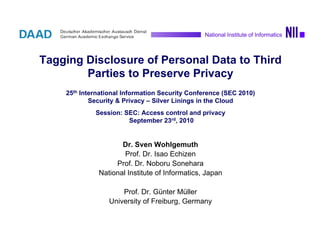 1Sven Wohlgemuth On Privacy by Observable Delegation of Personal Data
National Institute of Informatics
Tagging Disclosure of Personal Data to Third
Parties to Preserve Privacy
25th International Information Security Conference (SEC 2010)
Security & Privacy – Silver Linings in the Cloud
Session: SEC: Access control and privacy
September 23rd, 2010
Dr. Sven Wohlgemuth
Prof. Dr. Isao Echizen
Prof. Dr. Noboru Sonehara
National Institute of Informatics, Japan
Prof. Dr. Günter Müller
University of Freiburg, Germany
National Institute of Informatics
 