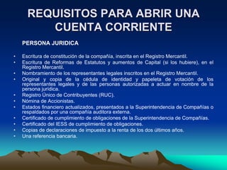 REQUISITOS PARA ABRIR UNA
         CUENTA CORRIENTE
    PERSONA JURIDICA

•   Escritura de constitución de la compañía, inscrita en el Registro Mercantil.
•   Escritura de Reformas de Estatutos y aumentos de Capital (si los hubiere), en el
    Registro Mercantil.
•   Nombramiento de los representantes legales inscritos en el Registro Mercantil.
•   Original y copia de la cédula de identidad y papeleta de votación de los
    representantes legales y de las personas autorizadas a actuar en nombre de la
    persona jurídica.
•   Registro Único de Contribuyentes (RUC).
•   Nómina de Accionistas.
•   Estados financiero actualizados, presentados a la Superintendencia de Compañías o
    respaldados por una compañía auditora externa.
•   Certificado de cumplimiento de obligaciones de la Superintendencia de Compañías.
•   Certificado del IESS de cumplimiento de obligaciones.
•   Copias de declaraciones de impuesto a la renta de los dos últimos años.
•   Una referencia bancaria.
 