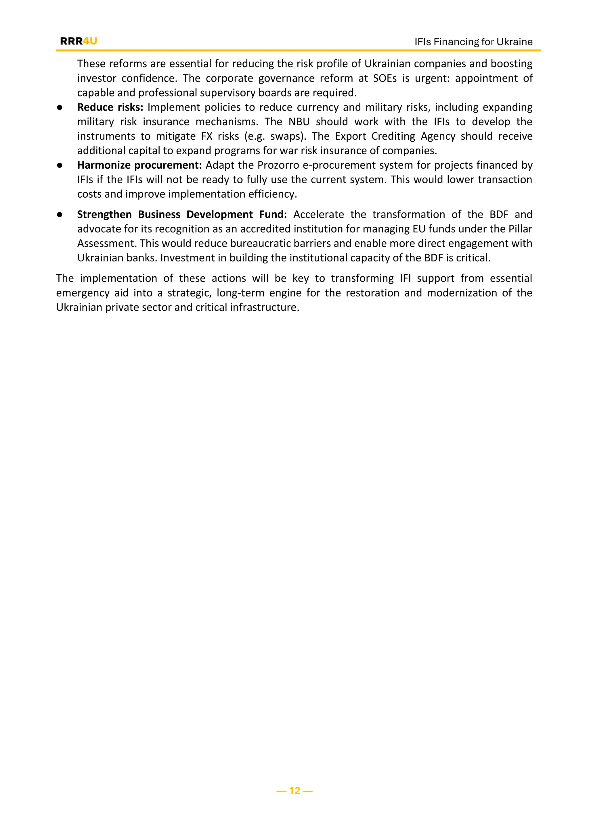 IFIs Financing for Ukraine
— 12 —
These reforms are essential for reducing the risk profile of Ukrainian companies and boosting
investor confidence. The corporate governance reform at SOEs is urgent: appointment of
capable and professional supervisory boards are required.
● Reduce risks: Implement policies to reduce currency and military risks, including expanding
military risk insurance mechanisms. The NBU should work with the IFIs to develop the
instruments to mitigate FX risks (e.g. swaps). The Export Crediting Agency should receive
additional capital to expand programs for war risk insurance of companies.
● Harmonize procurement: Adapt the Prozorro e-procurement system for projects financed by
IFIs if the IFIs will not be ready to fully use the current system. This would lower transaction
costs and improve implementation efficiency.
● Strengthen Business Development Fund: Accelerate the transformation of the BDF and
advocate for its recognition as an accredited institution for managing EU funds under the Pillar
Assessment. This would reduce bureaucratic barriers and enable more direct engagement with
Ukrainian banks. Investment in building the institutional capacity of the BDF is critical.
The implementation of these actions will be key to transforming IFI support from essential
emergency aid into a strategic, long-term engine for the restoration and modernization of the
Ukrainian private sector and critical infrastructure.
 