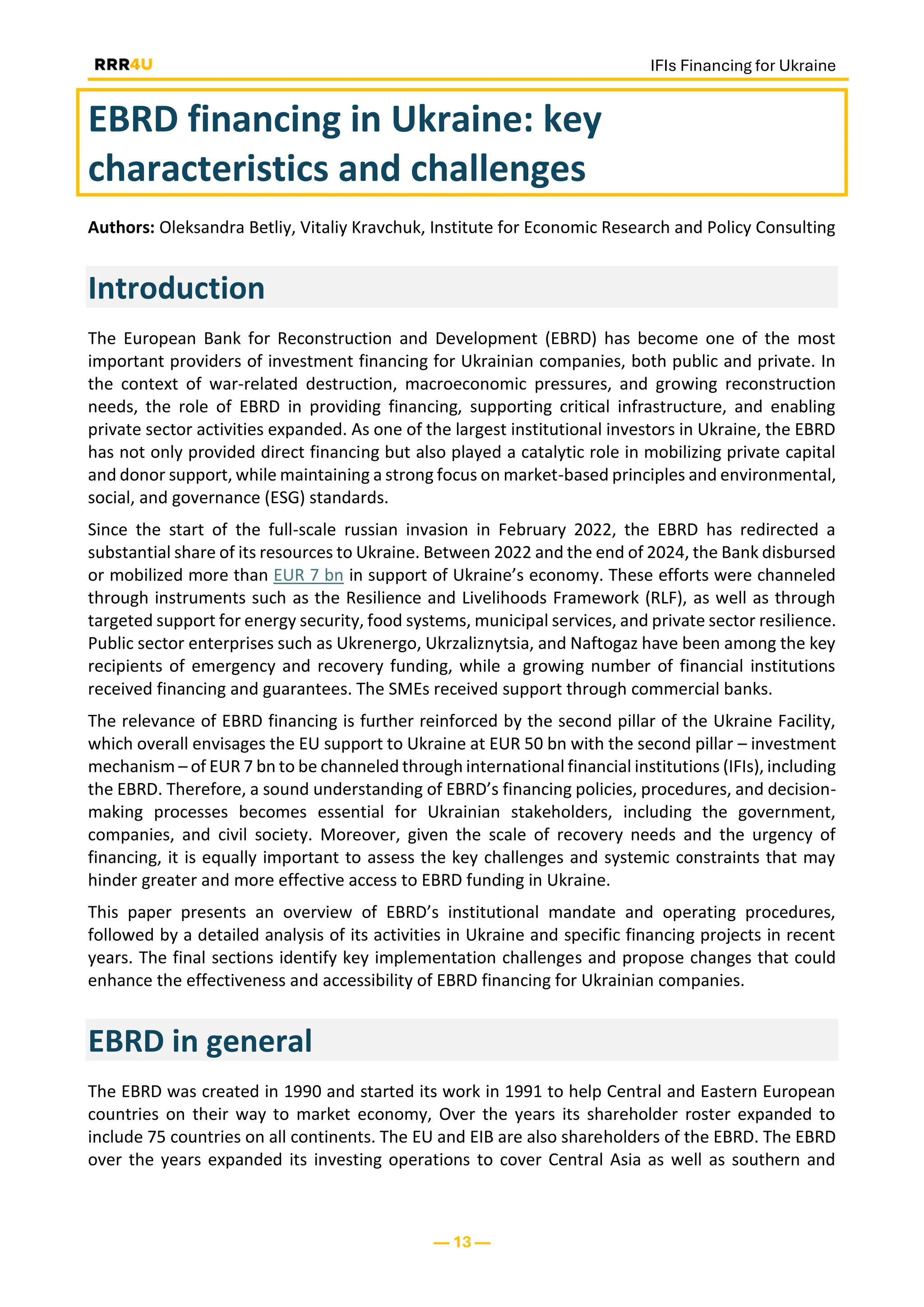 IFIs Financing for Ukraine
— 13 —
EBRD financing in Ukraine: key
characteristics and challenges
Authors: Oleksandra Betliy, Vitaliy Kravchuk, Institute for Economic Research and Policy Consulting
Introduction
The European Bank for Reconstruction and Development (EBRD) has become one of the most
important providers of investment financing for Ukrainian companies, both public and private. In
the context of war-related destruction, macroeconomic pressures, and growing reconstruction
needs, the role of EBRD in providing financing, supporting critical infrastructure, and enabling
private sector activities expanded. As one of the largest institutional investors in Ukraine, the EBRD
has not only provided direct financing but also played a catalytic role in mobilizing private capital
and donor support, while maintaining a strong focus on market-based principles and environmental,
social, and governance (ESG) standards.
Since the start of the full-scale russian invasion in February 2022, the EBRD has redirected a
substantial share of its resources to Ukraine. Between 2022 and the end of 2024, the Bank disbursed
or mobilized more than EUR 7 bn in support of Ukraine’s economy. These efforts were channeled
through instruments such as the Resilience and Livelihoods Framework (RLF), as well as through
targeted support for energy security, food systems, municipal services, and private sector resilience.
Public sector enterprises such as Ukrenergo, Ukrzaliznytsia, and Naftogaz have been among the key
recipients of emergency and recovery funding, while a growing number of financial institutions
received financing and guarantees. The SMEs received support through commercial banks.
The relevance of EBRD financing is further reinforced by the second pillar of the Ukraine Facility,
which overall envisages the EU support to Ukraine at EUR 50 bn with the second pillar – investment
mechanism – of EUR 7 bn to be channeled through international financial institutions (IFIs), including
the EBRD. Therefore, a sound understanding of EBRD’s financing policies, procedures, and decision-
making processes becomes essential for Ukrainian stakeholders, including the government,
companies, and civil society. Moreover, given the scale of recovery needs and the urgency of
financing, it is equally important to assess the key challenges and systemic constraints that may
hinder greater and more effective access to EBRD funding in Ukraine.
This paper presents an overview of EBRD’s institutional mandate and operating procedures,
followed by a detailed analysis of its activities in Ukraine and specific financing projects in recent
years. The final sections identify key implementation challenges and propose changes that could
enhance the effectiveness and accessibility of EBRD financing for Ukrainian companies.
EBRD in general
The EBRD was created in 1990 and started its work in 1991 to help Central and Eastern European
countries on their way to market economy, Over the years its shareholder roster expanded to
include 75 countries on all continents. The EU and EIB are also shareholders of the EBRD. The EBRD
over the years expanded its investing operations to cover Central Asia as well as southern and
 