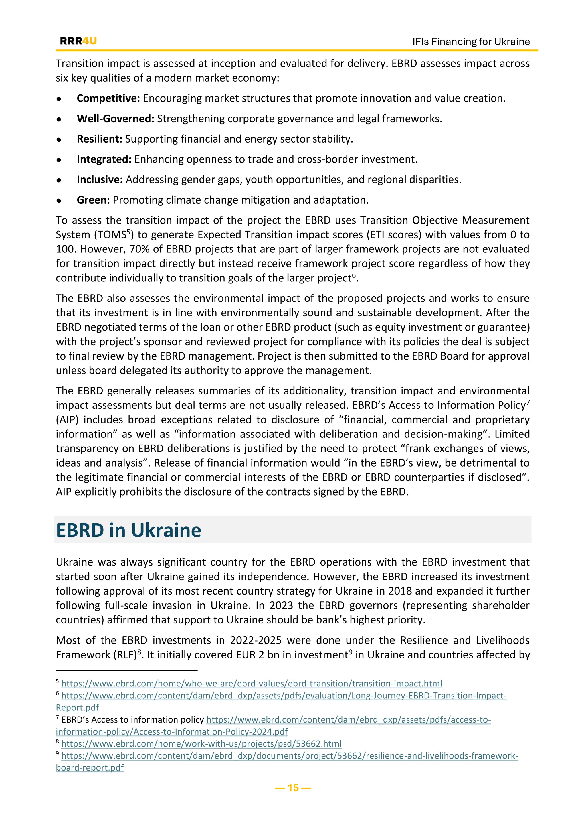 IFIs Financing for Ukraine
— 15 —
Transition impact is assessed at inception and evaluated for delivery. EBRD assesses impact across
six key qualities of a modern market economy:
● Competitive: Encouraging market structures that promote innovation and value creation.
● Well-Governed: Strengthening corporate governance and legal frameworks.
● Resilient: Supporting financial and energy sector stability.
● Integrated: Enhancing openness to trade and cross-border investment.
● Inclusive: Addressing gender gaps, youth opportunities, and regional disparities.
● Green: Promoting climate change mitigation and adaptation.
To assess the transition impact of the project the EBRD uses Transition Objective Measurement
System (TOMS5) to generate Expected Transition impact scores (ETI scores) with values from 0 to
100. However, 70% of EBRD projects that are part of larger framework projects are not evaluated
for transition impact directly but instead receive framework project score regardless of how they
contribute individually to transition goals of the larger project6.
The EBRD also assesses the environmental impact of the proposed projects and works to ensure
that its investment is in line with environmentally sound and sustainable development. After the
EBRD negotiated terms of the loan or other EBRD product (such as equity investment or guarantee)
with the project’s sponsor and reviewed project for compliance with its policies the deal is subject
to final review by the EBRD management. Project is then submitted to the EBRD Board for approval
unless board delegated its authority to approve the management.
The EBRD generally releases summaries of its additionality, transition impact and environmental
impact assessments but deal terms are not usually released. EBRD’s Access to Information Policy7
(AIP) includes broad exceptions related to disclosure of “financial, commercial and proprietary
information” as well as “information associated with deliberation and decision-making”. Limited
transparency on EBRD deliberations is justified by the need to protect “frank exchanges of views,
ideas and analysis”. Release of financial information would ”in the EBRD’s view, be detrimental to
the legitimate financial or commercial interests of the EBRD or EBRD counterparties if disclosed”.
AIP explicitly prohibits the disclosure of the contracts signed by the EBRD.
EBRD in Ukraine
Ukraine was always significant country for the EBRD operations with the EBRD investment that
started soon after Ukraine gained its independence. However, the EBRD increased its investment
following approval of its most recent country strategy for Ukraine in 2018 and expanded it further
following full-scale invasion in Ukraine. In 2023 the EBRD governors (representing shareholder
countries) affirmed that support to Ukraine should be bank’s highest priority.
Most of the EBRD investments in 2022-2025 were done under the Resilience and Livelihoods
Framework (RLF)8. It initially covered EUR 2 bn in investment9 in Ukraine and countries affected by
5
https://www.ebrd.com/home/who-we-are/ebrd-values/ebrd-transition/transition-impact.html
6
https://www.ebrd.com/content/dam/ebrd_dxp/assets/pdfs/evaluation/Long-Journey-EBRD-Transition-Impact-
Report.pdf
7
EBRD’s Access to information policy https://www.ebrd.com/content/dam/ebrd_dxp/assets/pdfs/access-to-
information-policy/Access-to-Information-Policy-2024.pdf
8
https://www.ebrd.com/home/work-with-us/projects/psd/53662.html
9
https://www.ebrd.com/content/dam/ebrd_dxp/documents/project/53662/resilience-and-livelihoods-framework-
board-report.pdf
 