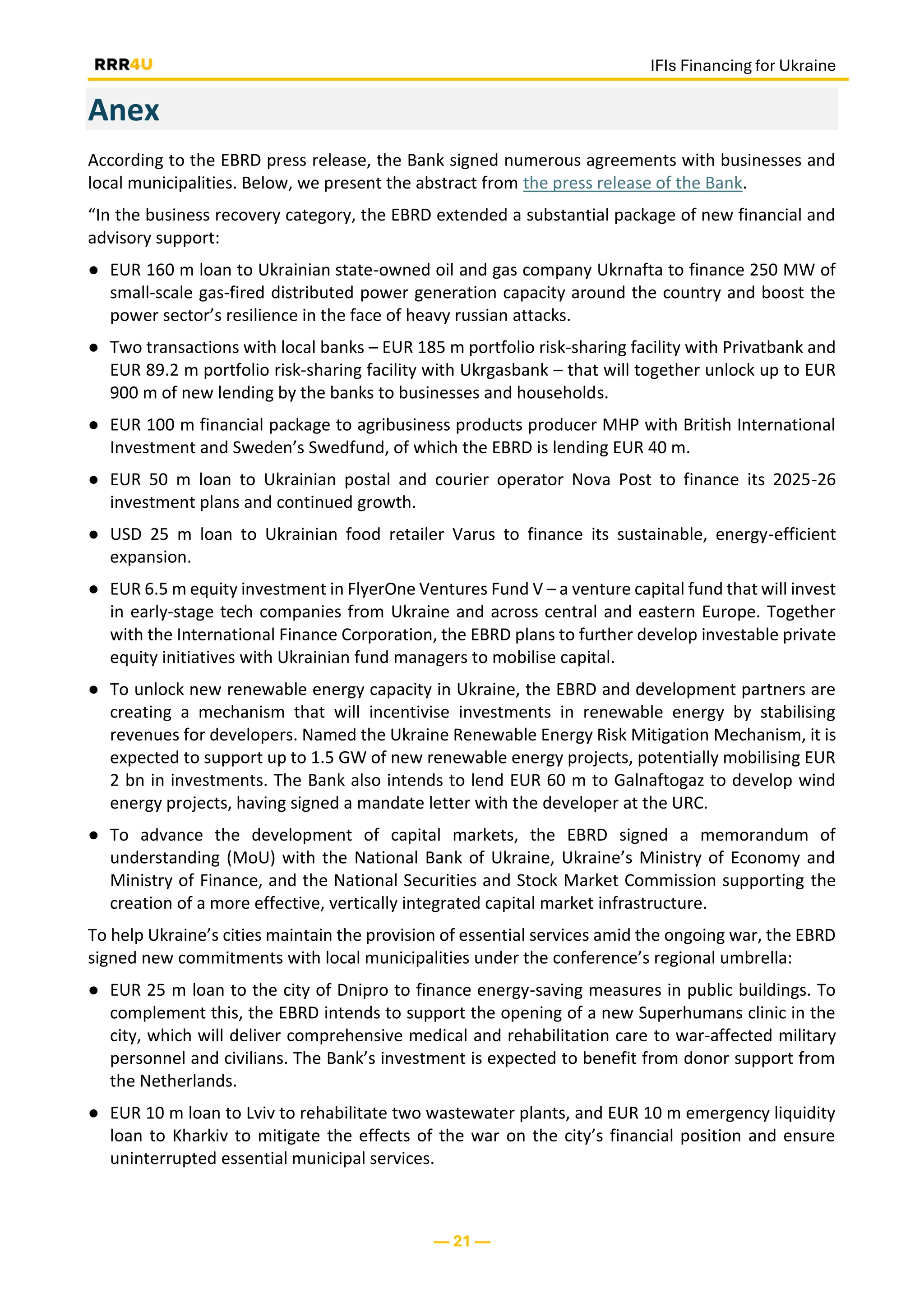IFIs Financing for Ukraine
— 21 —
Anex
According to the EBRD press release, the Bank signed numerous agreements with businesses and
local municipalities. Below, we present the abstract from the press release of the Bank.
“In the business recovery category, the EBRD extended a substantial package of new financial and
advisory support:
● EUR 160 m loan to Ukrainian state-owned oil and gas company Ukrnafta to finance 250 MW of
small-scale gas-fired distributed power generation capacity around the country and boost the
power sector’s resilience in the face of heavy russian attacks.
● Two transactions with local banks – EUR 185 m portfolio risk-sharing facility with Privatbank and
EUR 89.2 m portfolio risk-sharing facility with Ukrgasbank – that will together unlock up to EUR
900 m of new lending by the banks to businesses and households.
● EUR 100 m financial package to agribusiness products producer MHP with British International
Investment and Sweden’s Swedfund, of which the EBRD is lending EUR 40 m.
● EUR 50 m loan to Ukrainian postal and courier operator Nova Post to finance its 2025-26
investment plans and continued growth.
● USD 25 m loan to Ukrainian food retailer Varus to finance its sustainable, energy-efficient
expansion.
● EUR 6.5 m equity investment in FlyerOne Ventures Fund V – a venture capital fund that will invest
in early-stage tech companies from Ukraine and across central and eastern Europe. Together
with the International Finance Corporation, the EBRD plans to further develop investable private
equity initiatives with Ukrainian fund managers to mobilise capital.
● To unlock new renewable energy capacity in Ukraine, the EBRD and development partners are
creating a mechanism that will incentivise investments in renewable energy by stabilising
revenues for developers. Named the Ukraine Renewable Energy Risk Mitigation Mechanism, it is
expected to support up to 1.5 GW of new renewable energy projects, potentially mobilising EUR
2 bn in investments. The Bank also intends to lend EUR 60 m to Galnaftogaz to develop wind
energy projects, having signed a mandate letter with the developer at the URC.
● To advance the development of capital markets, the EBRD signed a memorandum of
understanding (MoU) with the National Bank of Ukraine, Ukraine’s Ministry of Economy and
Ministry of Finance, and the National Securities and Stock Market Commission supporting the
creation of a more effective, vertically integrated capital market infrastructure.
To help Ukraine’s cities maintain the provision of essential services amid the ongoing war, the EBRD
signed new commitments with local municipalities under the conference’s regional umbrella:
● EUR 25 m loan to the city of Dnipro to finance energy-saving measures in public buildings. To
complement this, the EBRD intends to support the opening of a new Superhumans clinic in the
city, which will deliver comprehensive medical and rehabilitation care to war-affected military
personnel and civilians. The Bank’s investment is expected to benefit from donor support from
the Netherlands.
● EUR 10 m loan to Lviv to rehabilitate two wastewater plants, and EUR 10 m emergency liquidity
loan to Kharkiv to mitigate the effects of the war on the city’s financial position and ensure
uninterrupted essential municipal services.
 