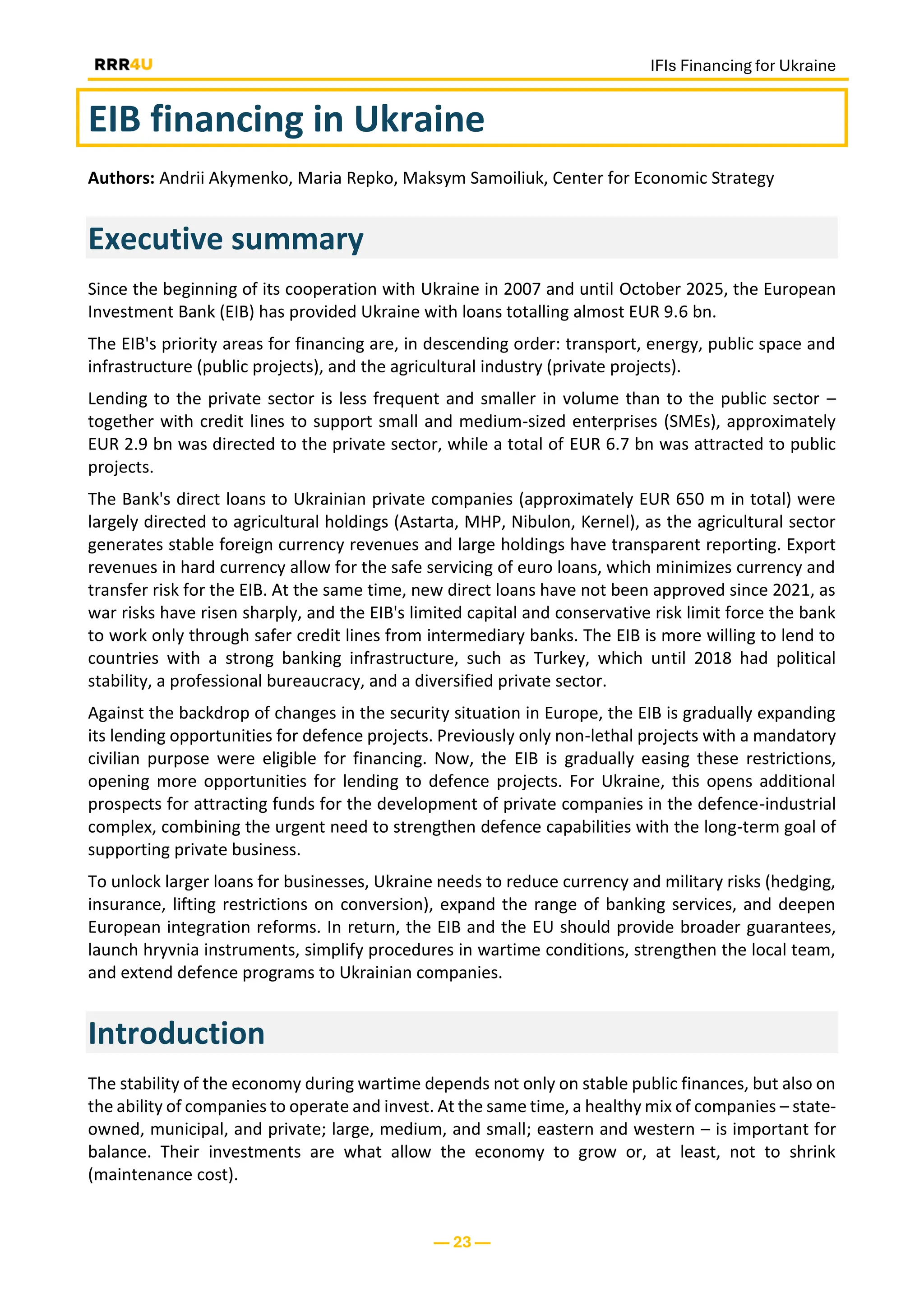 IFIs Financing for Ukraine
— 23 —
EIB financing in Ukraine
Authors: Andrii Akymenko, Maria Repko, Maksym Samoiliuk, Center for Economic Strategy
Executive summary
Since the beginning of its cooperation with Ukraine in 2007 and until October 2025, the European
Investment Bank (EIB) has provided Ukraine with loans totalling almost EUR 9.6 bn.
The EIB's priority areas for financing are, in descending order: transport, energy, public space and
infrastructure (public projects), and the agricultural industry (private projects).
Lending to the private sector is less frequent and smaller in volume than to the public sector –
together with credit lines to support small and medium-sized enterprises (SMEs), approximately
EUR 2.9 bn was directed to the private sector, while a total of EUR 6.7 bn was attracted to public
projects.
The Bank's direct loans to Ukrainian private companies (approximately EUR 650 m in total) were
largely directed to agricultural holdings (Astarta, MHP, Nibulon, Kernel), as the agricultural sector
generates stable foreign currency revenues and large holdings have transparent reporting. Export
revenues in hard currency allow for the safe servicing of euro loans, which minimizes currency and
transfer risk for the EIB. At the same time, new direct loans have not been approved since 2021, as
war risks have risen sharply, and the EIB's limited capital and conservative risk limit force the bank
to work only through safer credit lines from intermediary banks. The EIB is more willing to lend to
countries with a strong banking infrastructure, such as Turkey, which until 2018 had political
stability, a professional bureaucracy, and a diversified private sector.
Against the backdrop of changes in the security situation in Europe, the EIB is gradually expanding
its lending opportunities for defence projects. Previously only non-lethal projects with a mandatory
civilian purpose were eligible for financing. Now, the EIB is gradually easing these restrictions,
opening more opportunities for lending to defence projects. For Ukraine, this opens additional
prospects for attracting funds for the development of private companies in the defence-industrial
complex, combining the urgent need to strengthen defence capabilities with the long-term goal of
supporting private business.
To unlock larger loans for businesses, Ukraine needs to reduce currency and military risks (hedging,
insurance, lifting restrictions on conversion), expand the range of banking services, and deepen
European integration reforms. In return, the EIB and the EU should provide broader guarantees,
launch hryvnia instruments, simplify procedures in wartime conditions, strengthen the local team,
and extend defence programs to Ukrainian companies.
Introduction
The stability of the economy during wartime depends not only on stable public finances, but also on
the ability of companies to operate and invest. At the same time, a healthy mix of companies – state-
owned, municipal, and private; large, medium, and small; eastern and western – is important for
balance. Their investments are what allow the economy to grow or, at least, not to shrink
(maintenance cost).
 
