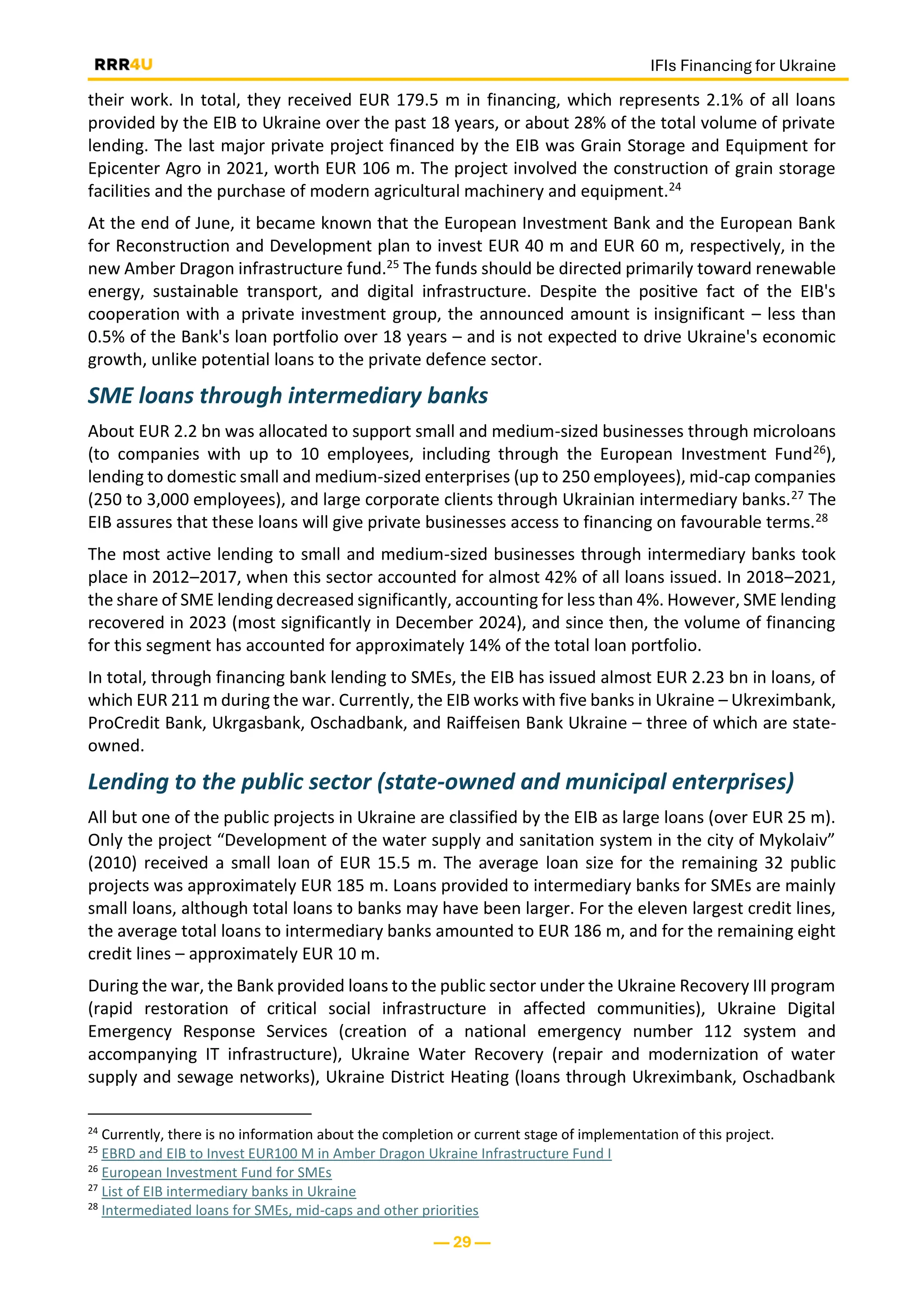 IFIs Financing for Ukraine
— 29 —
their work. In total, they received EUR 179.5 m in financing, which represents 2.1% of all loans
provided by the EIB to Ukraine over the past 18 years, or about 28% of the total volume of private
lending. The last major private project financed by the EIB was Grain Storage and Equipment for
Epicenter Agro in 2021, worth EUR 106 m. The project involved the construction of grain storage
facilities and the purchase of modern agricultural machinery and equipment.24
At the end of June, it became known that the European Investment Bank and the European Bank
for Reconstruction and Development plan to invest EUR 40 m and EUR 60 m, respectively, in the
new Amber Dragon infrastructure fund.25 The funds should be directed primarily toward renewable
energy, sustainable transport, and digital infrastructure. Despite the positive fact of the EIB's
cooperation with a private investment group, the announced amount is insignificant – less than
0.5% of the Bank's loan portfolio over 18 years – and is not expected to drive Ukraine's economic
growth, unlike potential loans to the private defence sector.
SME loans through intermediary banks
About EUR 2.2 bn was allocated to support small and medium-sized businesses through microloans
(to companies with up to 10 employees, including through the European Investment Fund26),
lending to domestic small and medium-sized enterprises (up to 250 employees), mid-cap companies
(250 to 3,000 employees), and large corporate clients through Ukrainian intermediary banks.27 The
EIB assures that these loans will give private businesses access to financing on favourable terms.28
The most active lending to small and medium-sized businesses through intermediary banks took
place in 2012–2017, when this sector accounted for almost 42% of all loans issued. In 2018–2021,
the share of SME lending decreased significantly, accounting for less than 4%. However, SME lending
recovered in 2023 (most significantly in December 2024), and since then, the volume of financing
for this segment has accounted for approximately 14% of the total loan portfolio.
In total, through financing bank lending to SMEs, the EIB has issued almost EUR 2.23 bn in loans, of
which EUR 211 m during the war. Currently, the EIB works with five banks in Ukraine – Ukreximbank,
ProCredit Bank, Ukrgasbank, Oschadbank, and Raiffeisen Bank Ukraine – three of which are state-
owned.
Lending to the public sector (state-owned and municipal enterprises)
All but one of the public projects in Ukraine are classified by the EIB as large loans (over EUR 25 m).
Only the project “Development of the water supply and sanitation system in the city of Mykolaiv”
(2010) received a small loan of EUR 15.5 m. The average loan size for the remaining 32 public
projects was approximately EUR 185 m. Loans provided to intermediary banks for SMEs are mainly
small loans, although total loans to banks may have been larger. For the eleven largest credit lines,
the average total loans to intermediary banks amounted to EUR 186 m, and for the remaining eight
credit lines – approximately EUR 10 m.
During the war, the Bank provided loans to the public sector under the Ukraine Recovery III program
(rapid restoration of critical social infrastructure in affected communities), Ukraine Digital
Emergency Response Services (creation of a national emergency number 112 system and
accompanying IT infrastructure), Ukraine Water Recovery (repair and modernization of water
supply and sewage networks), Ukraine District Heating (loans through Ukreximbank, Oschadbank
24
Currently, there is no information about the completion or current stage of implementation of this project.
25
EBRD and EIB to Invest EUR100 M in Amber Dragon Ukraine Infrastructure Fund I
26
European Investment Fund for SMEs
27
List of EIB intermediary banks in Ukraine
28
Intermediated loans for SMEs, mid-caps and other priorities
 