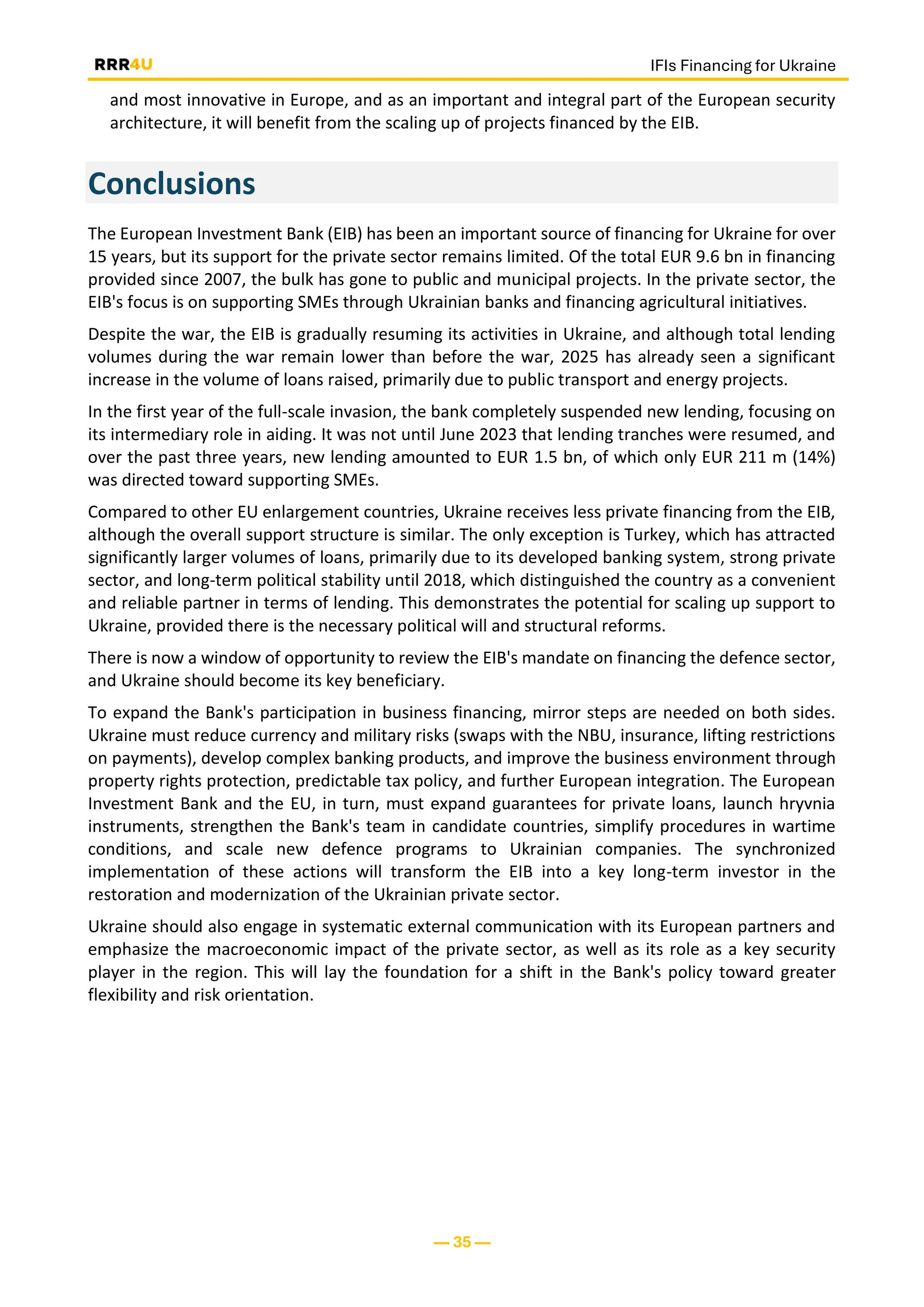IFIs Financing for Ukraine
— 35 —
and most innovative in Europe, and as an important and integral part of the European security
architecture, it will benefit from the scaling up of projects financed by the EIB.
Conclusions
The European Investment Bank (EIB) has been an important source of financing for Ukraine for over
15 years, but its support for the private sector remains limited. Of the total EUR 9.6 bn in financing
provided since 2007, the bulk has gone to public and municipal projects. In the private sector, the
EIB's focus is on supporting SMEs through Ukrainian banks and financing agricultural initiatives.
Despite the war, the EIB is gradually resuming its activities in Ukraine, and although total lending
volumes during the war remain lower than before the war, 2025 has already seen a significant
increase in the volume of loans raised, primarily due to public transport and energy projects.
In the first year of the full-scale invasion, the bank completely suspended new lending, focusing on
its intermediary role in aiding. It was not until June 2023 that lending tranches were resumed, and
over the past three years, new lending amounted to EUR 1.5 bn, of which only EUR 211 m (14%)
was directed toward supporting SMEs.
Compared to other EU enlargement countries, Ukraine receives less private financing from the EIB,
although the overall support structure is similar. The only exception is Turkey, which has attracted
significantly larger volumes of loans, primarily due to its developed banking system, strong private
sector, and long-term political stability until 2018, which distinguished the country as a convenient
and reliable partner in terms of lending. This demonstrates the potential for scaling up support to
Ukraine, provided there is the necessary political will and structural reforms.
There is now a window of opportunity to review the EIB's mandate on financing the defence sector,
and Ukraine should become its key beneficiary.
To expand the Bank's participation in business financing, mirror steps are needed on both sides.
Ukraine must reduce currency and military risks (swaps with the NBU, insurance, lifting restrictions
on payments), develop complex banking products, and improve the business environment through
property rights protection, predictable tax policy, and further European integration. The European
Investment Bank and the EU, in turn, must expand guarantees for private loans, launch hryvnia
instruments, strengthen the Bank's team in candidate countries, simplify procedures in wartime
conditions, and scale new defence programs to Ukrainian companies. The synchronized
implementation of these actions will transform the EIB into a key long-term investor in the
restoration and modernization of the Ukrainian private sector.
Ukraine should also engage in systematic external communication with its European partners and
emphasize the macroeconomic impact of the private sector, as well as its role as a key security
player in the region. This will lay the foundation for a shift in the Bank's policy toward greater
flexibility and risk orientation.
 