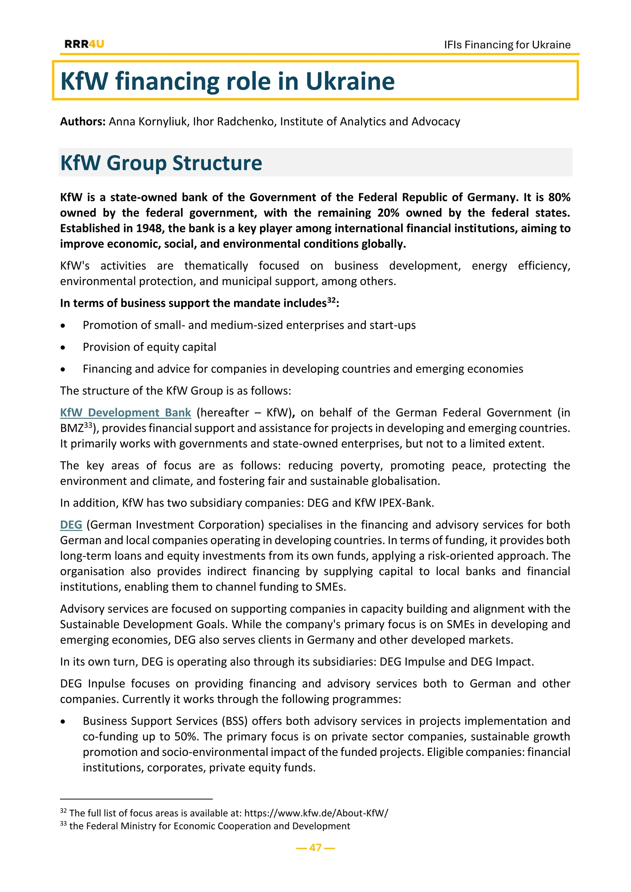 IFIs Financing for Ukraine
— 47 —
KfW financing role in Ukraine
Authors: Anna Kornyliuk, Ihor Radchenko, Institute of Analytics and Advocacy
KfW Group Structure
KfW is a state-owned bank of the Government of the Federal Republic of Germany. It is 80%
owned by the federal government, with the remaining 20% owned by the federal states.
Established in 1948, the bank is a key player among international financial institutions, aiming to
improve economic, social, and environmental conditions globally.
KfW's activities are thematically focused on business development, energy efficiency,
environmental protection, and municipal support, among others.
In terms of business support the mandate includes32:
• Promotion of small- and medium-sized enterprises and start-ups
• Provision of equity capital
• Financing and advice for companies in developing countries and emerging economies
The structure of the KfW Group is as follows:
KfW Development Bank (hereafter – KfW), on behalf of the German Federal Government (in
BMZ33), provides financial support and assistance for projects in developing and emerging countries.
It primarily works with governments and state-owned enterprises, but not to a limited extent.
The key areas of focus are as follows: reducing poverty, promoting peace, protecting the
environment and climate, and fostering fair and sustainable globalisation.
In addition, KfW has two subsidiary companies: DEG and KfW IPEX-Bank.
DEG (German Investment Corporation) specialises in the financing and advisory services for both
German and local companies operating in developing countries. In terms of funding, it provides both
long-term loans and equity investments from its own funds, applying a risk-oriented approach. The
organisation also provides indirect financing by supplying capital to local banks and financial
institutions, enabling them to channel funding to SMEs.
Advisory services are focused on supporting companies in capacity building and alignment with the
Sustainable Development Goals. While the company's primary focus is on SMEs in developing and
emerging economies, DEG also serves clients in Germany and other developed markets.
In its own turn, DEG is operating also through its subsidiaries: DEG Impulse and DEG Impact.
DEG Inpulse focuses on providing financing and advisory services both to German and other
companies. Currently it works through the following programmes:
• Business Support Services (BSS) offers both advisory services in projects implementation and
co-funding up to 50%. The primary focus is on private sector companies, sustainable growth
promotion and socio-environmental impact of the funded projects. Eligible companies: financial
institutions, corporates, private equity funds.
32
The full list of focus areas is available at: https://www.kfw.de/About-KfW/
33
the Federal Ministry for Economic Cooperation and Development
 