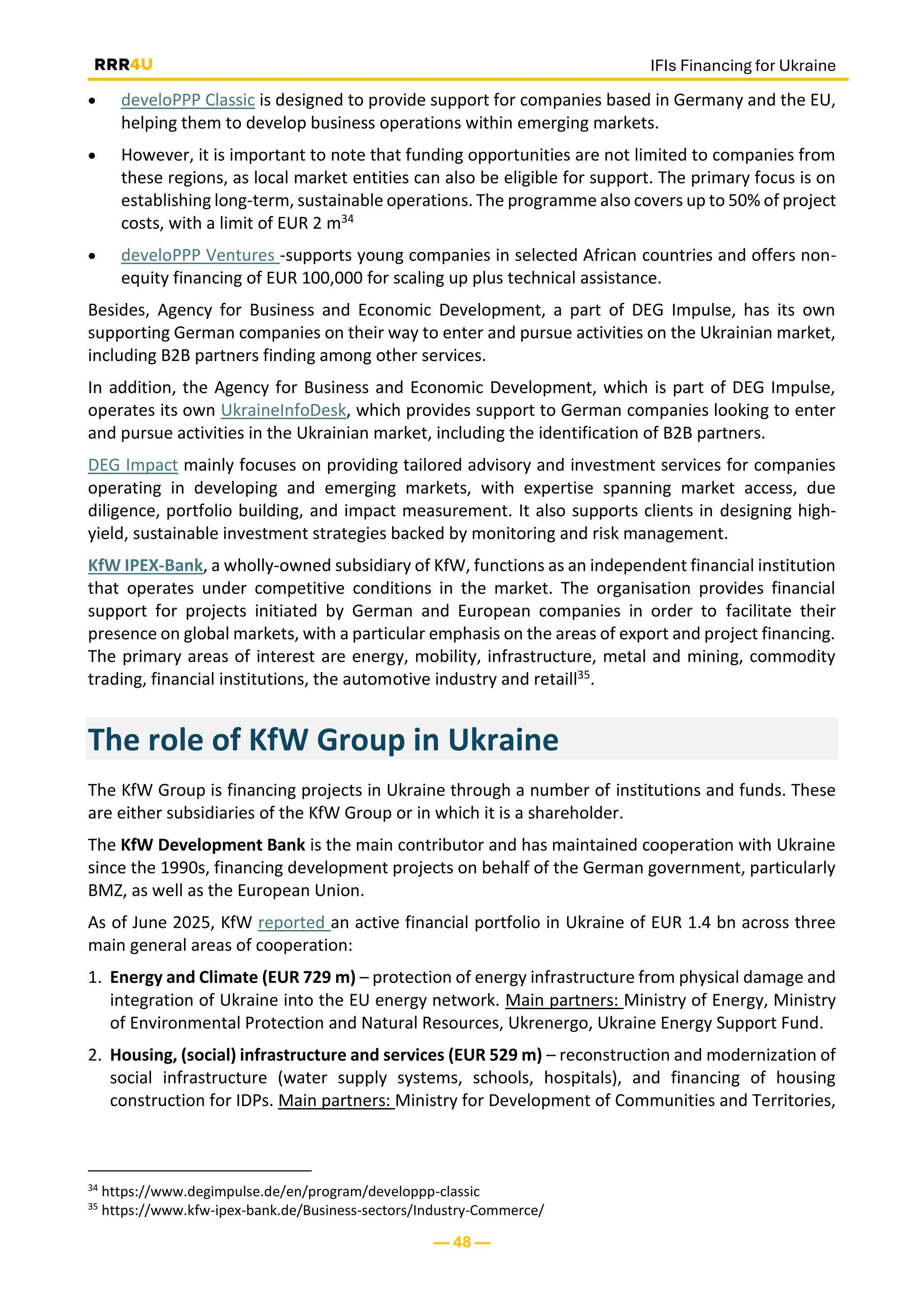 IFIs Financing for Ukraine
— 48 —
• develoPPP Classic is designed to provide support for companies based in Germany and the EU,
helping them to develop business operations within emerging markets.
• However, it is important to note that funding opportunities are not limited to companies from
these regions, as local market entities can also be eligible for support. The primary focus is on
establishing long-term, sustainable operations. The programme also covers up to 50% of project
costs, with a limit of EUR 2 m34
• develoPPP Ventures -supports young companies in selected African countries and offers non-
equity financing of EUR 100,000 for scaling up plus technical assistance.
Besides, Agency for Business and Economic Development, a part of DEG Impulse, has its own
supporting German companies on their way to enter and pursue activities on the Ukrainian market,
including B2B partners finding among other services.
In addition, the Agency for Business and Economic Development, which is part of DEG Impulse,
operates its own UkraineInfoDesk, which provides support to German companies looking to enter
and pursue activities in the Ukrainian market, including the identification of B2B partners.
DEG Impact mainly focuses on providing tailored advisory and investment services for companies
operating in developing and emerging markets, with expertise spanning market access, due
diligence, portfolio building, and impact measurement. It also supports clients in designing high-
yield, sustainable investment strategies backed by monitoring and risk management.
KfW IPEX-Bank, a wholly-owned subsidiary of KfW, functions as an independent financial institution
that operates under competitive conditions in the market. The organisation provides financial
support for projects initiated by German and European companies in order to facilitate their
presence on global markets, with a particular emphasis on the areas of export and project financing.
The primary areas of interest are energy, mobility, infrastructure, metal and mining, commodity
trading, financial institutions, the automotive industry and retaill35.
The role of KfW Group in Ukraine
The KfW Group is financing projects in Ukraine through a number of institutions and funds. These
are either subsidiaries of the KfW Group or in which it is a shareholder.
The KfW Development Bank is the main contributor and has maintained cooperation with Ukraine
since the 1990s, financing development projects on behalf of the German government, particularly
BMZ, as well as the European Union.
As of June 2025, KfW reported an active financial portfolio in Ukraine of EUR 1.4 bn across three
main general areas of cooperation:
1. Energy and Climate (EUR 729 m) – protection of energy infrastructure from physical damage and
integration of Ukraine into the EU energy network. Main partners: Ministry of Energy, Ministry
of Environmental Protection and Natural Resources, Ukrenergo, Ukraine Energy Support Fund.
2. Housing, (social) infrastructure and services (EUR 529 m) – reconstruction and modernization of
social infrastructure (water supply systems, schools, hospitals), and financing of housing
construction for IDPs. Main partners: Ministry for Development of Communities and Territories,
34
https://www.degimpulse.de/en/program/developpp-classic
35
https://www.kfw-ipex-bank.de/Business-sectors/Industry-Commerce/
 