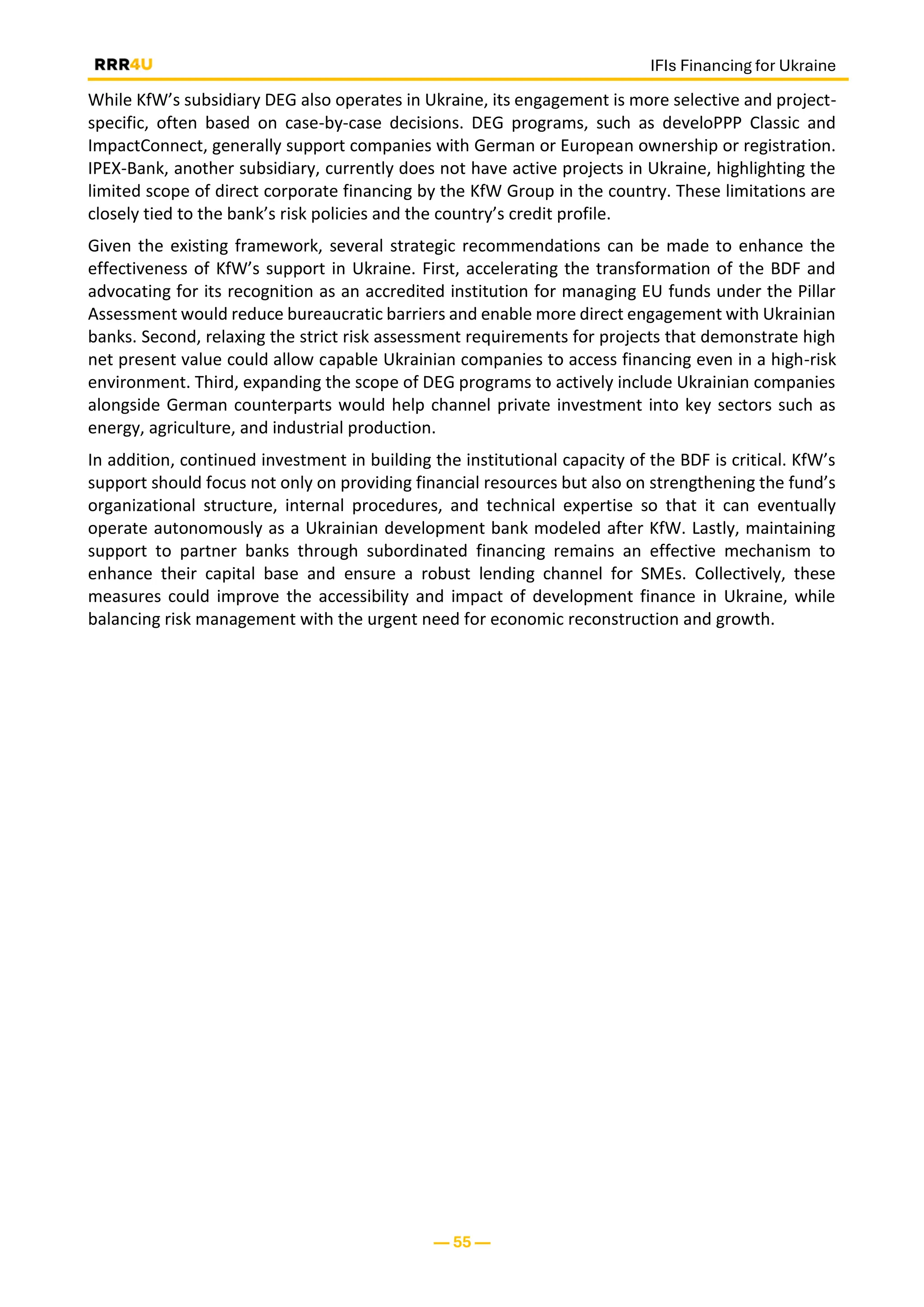IFIs Financing for Ukraine
— 55 —
While KfW’s subsidiary DEG also operates in Ukraine, its engagement is more selective and project-
specific, often based on case-by-case decisions. DEG programs, such as develoPPP Classic and
ImpactConnect, generally support companies with German or European ownership or registration.
IPEX-Bank, another subsidiary, currently does not have active projects in Ukraine, highlighting the
limited scope of direct corporate financing by the KfW Group in the country. These limitations are
closely tied to the bank’s risk policies and the country’s credit profile.
Given the existing framework, several strategic recommendations can be made to enhance the
effectiveness of KfW’s support in Ukraine. First, accelerating the transformation of the BDF and
advocating for its recognition as an accredited institution for managing EU funds under the Pillar
Assessment would reduce bureaucratic barriers and enable more direct engagement with Ukrainian
banks. Second, relaxing the strict risk assessment requirements for projects that demonstrate high
net present value could allow capable Ukrainian companies to access financing even in a high-risk
environment. Third, expanding the scope of DEG programs to actively include Ukrainian companies
alongside German counterparts would help channel private investment into key sectors such as
energy, agriculture, and industrial production.
In addition, continued investment in building the institutional capacity of the BDF is critical. KfW’s
support should focus not only on providing financial resources but also on strengthening the fund’s
organizational structure, internal procedures, and technical expertise so that it can eventually
operate autonomously as a Ukrainian development bank modeled after KfW. Lastly, maintaining
support to partner banks through subordinated financing remains an effective mechanism to
enhance their capital base and ensure a robust lending channel for SMEs. Collectively, these
measures could improve the accessibility and impact of development finance in Ukraine, while
balancing risk management with the urgent need for economic reconstruction and growth.
 