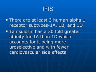IFIS There are at least 3 human alpha 1 receptor subtypes-1A, 1B, and 1D Tamsulosin has a 20 fold greater affinity for 1A than 1D which accounts for it being more uroselective and with fewer cardiovascular side effects 