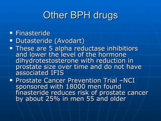 Other BPH drugs Finasteride Dutasteride (Avodart) These are 5 alpha reductase inhibitiors and lower the level of the hormone dihydrotestosterone with reduction in prostate size over time and do not have associated IFIS Prostate Cancer Prevention Trial –NCI sponsored with 18000 men found finasteride reduces risk of prostate cancer by about 25% in men 55 and older  