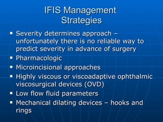 IFIS Management  Strategies Severity determines approach – unfortunately there is no reliable way to predict severity in advance of surgery Pharmacologic Microincisional approaches Highly viscous or viscoadaptive ophthalmic viscosurgical devices (OVD) Low flow fluid parameters Mechanical dilating devices – hooks and rings 
