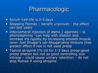 Pharmacologic Serum half-life is 2-3 days Stopping Flomax – benefit unproven - the effect can last years Intercameral injection of alpha 1 agonists – ie phenylephrine –can help with dilation and increase iris rigidity by increasing smooth muscle tone- Joel Shugar’s epi-Shugarcaine mixture (has greater effect if neo is not used preop Topical atropine 1% tid for 1-3 days preop:good preop dilation but not as good controlling size intraop – could cause urinary retention – do not stop flomax if using atropine 