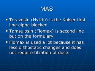 MAS  Terazosin (Hytrin) is the Kaiser first line alpha blocker Tamsulosin (Flomax) is second line but on the formulary Flomax is used a lot because it has less orthostatic changes and does not require titration of dose. 