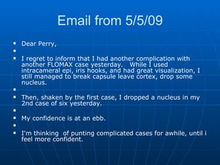 Email from 5/5/09 Dear Perry,   I regret to inform that I had another complication with another FLOMAX case yesterday.   While I used intracameral epi, iris hooks, and had great visualization, I still managed to break capsule leave cortex, drop some nucleus.   Then, shaken by the first case, I dropped a nucleus in my 2nd case of six yesterday.    My confidence is at an ebb.     I'm thinking  of punting complicated cases for awhile, until i feel more confident. 
