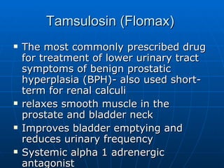 Tamsulosin (Flomax)  The most commonly prescribed drug for treatment of lower urinary tract symptoms of benign prostatic hyperplasia (BPH)- also used short-term for renal calculi relaxes smooth muscle in the prostate and bladder neck Improves bladder emptying and reduces urinary frequency Systemic alpha 1 adrenergic antagonist 