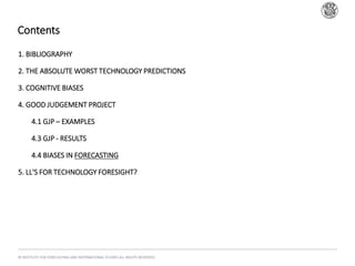 Contents
© INSTITUTE FOR FORECASTING AND INTERNATIONAL STUDIES ALL RIGHTS RESERVED.
1. BIBLIOGRAPHY
2. THE ABSOLUTE WORST TECHNOLOGY PREDICTIONS
3. COGNITIVE BIASES
4. GOOD JUDGEMENT PROJECT
1. 4.1 GJP – EXAMPLES
2. 4.3 GJP - RESULTS
3. 4.4 BIASES IN FORECASTING
5. LL'S FOR TECHNOLOGY FORESIGHT?
 