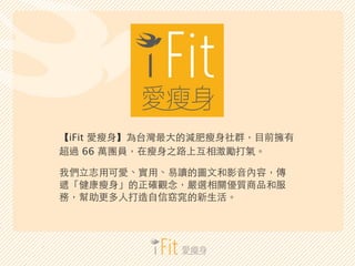 【iFit 愛瘦⾝身】為台灣最⼤大的減肥瘦⾝身社群，⺫⽬目前擁有 
超過 66 萬團員，在瘦⾝身之路上互相激勵打氣。 
我們⽴立志⽤用可愛、實⽤用、易讀的圖⽂文和影⾳音內容，傳 
遞「健康瘦⾝身」的正確觀念，嚴選相關優質商品和服 
務，幫助更多...