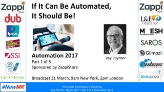 If	
  It	
  Can	
  Be	
  Automated,	
  It	
  Should	
  Be	
  
Ray	
  Poynter,	
  March	
  2017	
  –	
  Part	
  1	
  of	
  5	
  Automa?on	
  2017	
  
	
  
	
  
If	
  It	
  Can	
  Be	
  Automated,	
  	
  
It	
  Should	
  Be!	
  
	
  
	
  
	
  
	
  
Automa4on	
  2017	
  
Part	
  1	
  of	
  5	
  
Sponsored	
  by	
  ZappiStore	
  
	
  
Broadcast	
  31	
  March,	
  9am	
  New	
  York,	
  2pm	
  London	
  
	
  
Ray	
  Poynter	
  
 