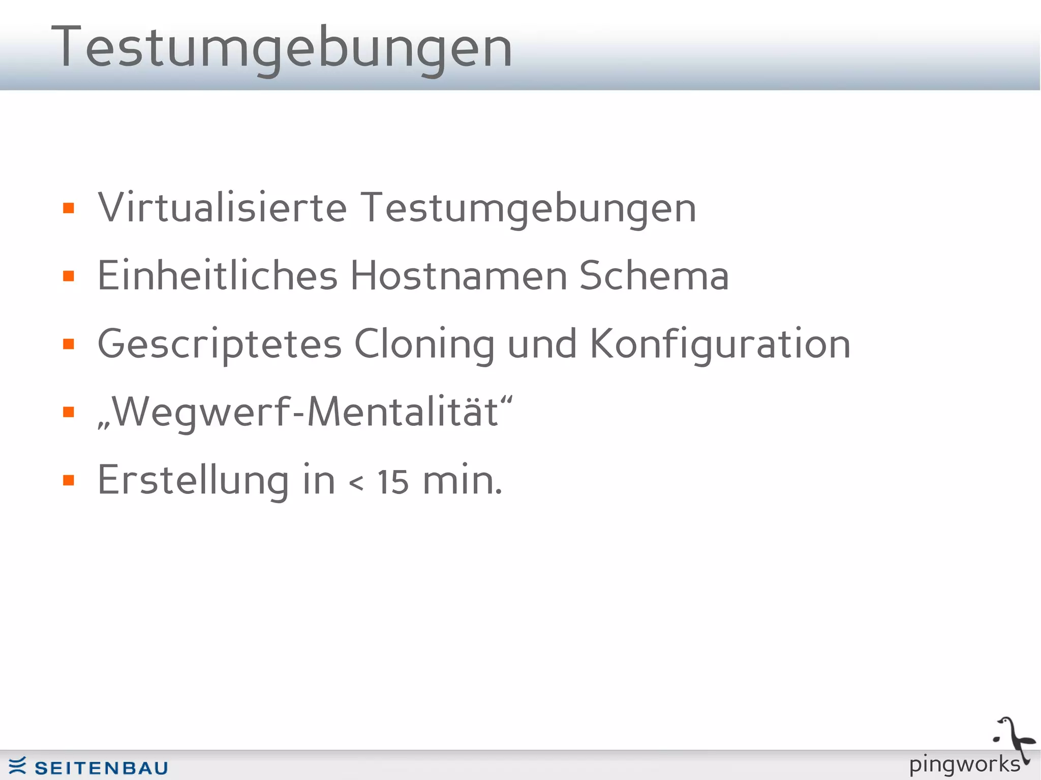Testumgebungen

   Virtualisierte Testumgebungen
   Einheitliches Hostnamen Schema
   Gescriptetes Cloning und Konfiguration
   „Wegwerf-Mentalität“
   Erstellung in < 15 min.




                                             pingworks
 