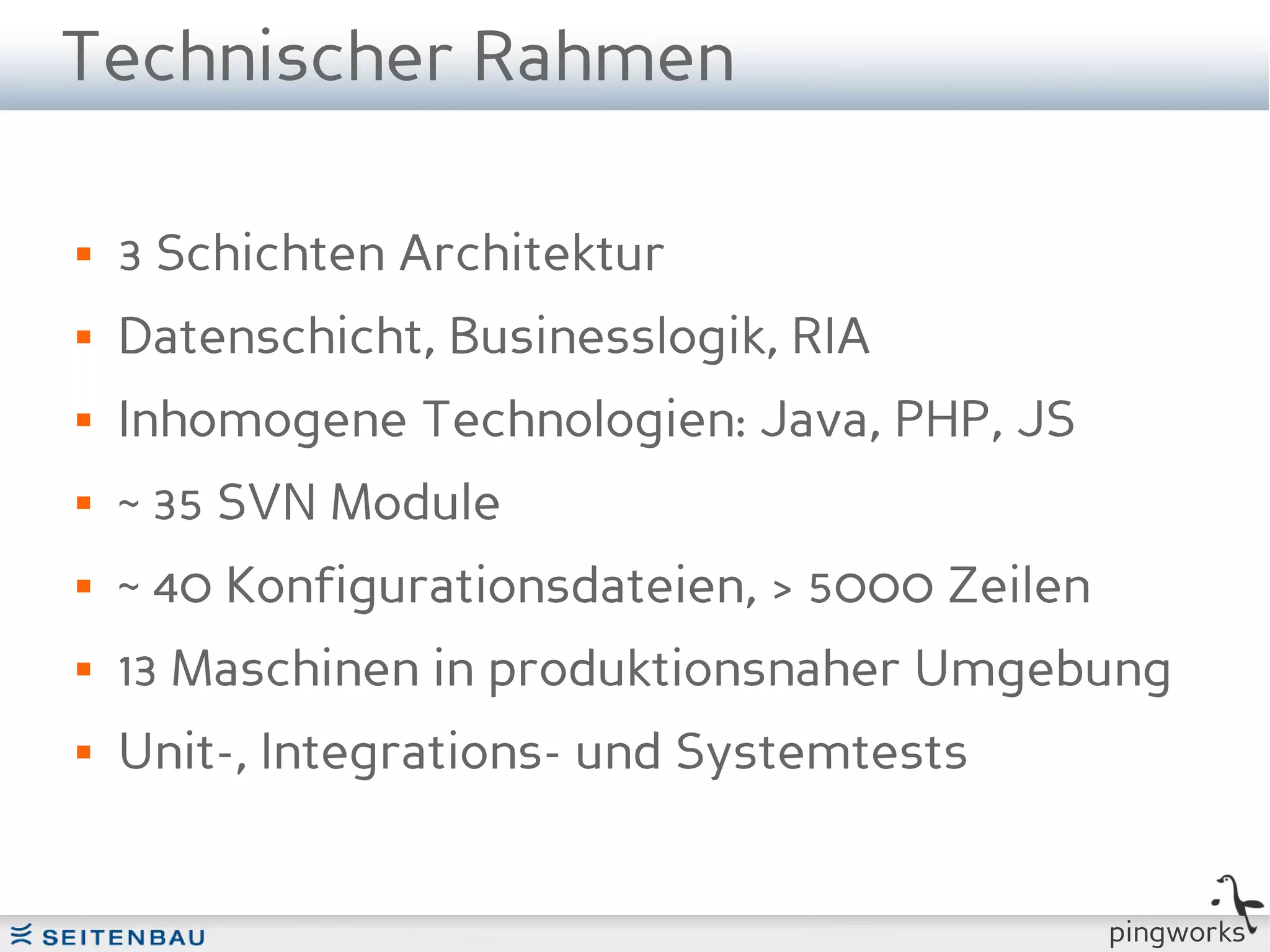 Technischer Rahmen

   3 Schichten Architektur
   Datenschicht, Businesslogik, RIA
   Inhomogene Technologien: Java, PHP, JS
   ~ 35 SVN Module
   ~ 40 Konfigurationsdateien, > 5000 Zeilen
   13 Maschinen in produktionsnaher Umgebung
   Unit-, Integrations- und Systemtests


                                                pingworks
 