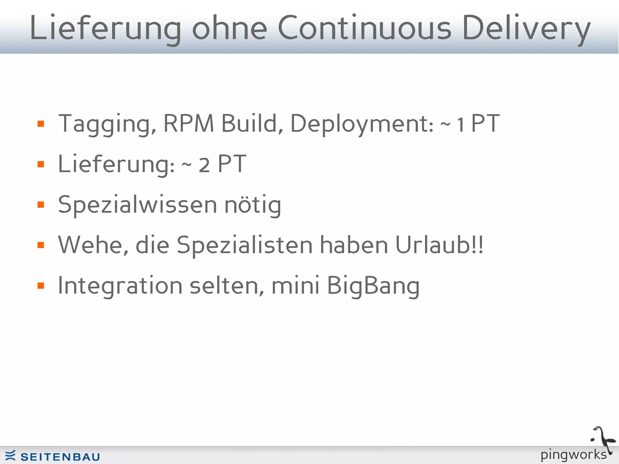Lieferung ohne Continuous Delivery

   Tagging, RPM Build, Deployment: ~ 1 PT
   Lieferung: ~ 2 PT
   Spezialwissen nötig
   Wehe, die Spezialisten haben Urlaub!!
   Integration selten, mini BigBang




                                             pingworks
 