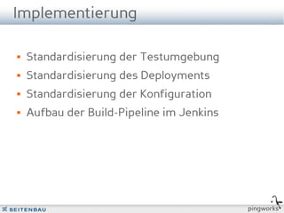 Implementierung

   Standardisierung der Testumgebung
   Standardisierung des Deployments
   Standardisierung der Konfiguration
   Aufbau der Build-Pipeline im Jenkins




                                           pingworks
 