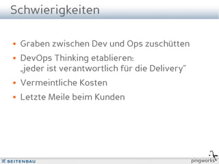 Schwierigkeiten

   Graben zwischen Dev und Ops zuschütten
   DevOps Thinking etablieren:
    „jeder ist verantwortlich für die Delivery“
   Vermeintliche Kosten
   Letzte Meile beim Kunden




                                                  pingworks
 