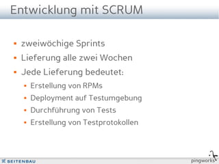 Entwicklung mit SCRUM

   zweiwöchige Sprints
   Lieferung alle zwei Wochen
   Jede Lieferung bedeutet:
       Erstellung von RPMs
       Deployment auf Testumgebung
       Durchführung von Tests
       Erstellung von Testprotokollen



                                         pingworks
 