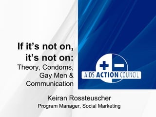 If it’s not on,
   it’s not on:
Theory, Condoms,
      Gay Men &
  Communication

        Keiran Rossteuscher
     Program Manager, Social Marketing
 