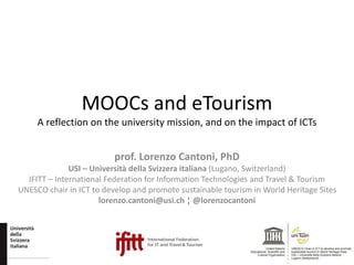 MOOCs and eTourism
A reflection on the university mission, and on the impact of ICTs
prof. Lorenzo Cantoni, PhD
USI – Università della Svizzera italiana (Lugano, Switzerland)
IFITT – International Federation for Information Technologies and Travel & Tourism
UNESCO chair in ICT to develop and promote sustainable tourism in World Heritage Sites
lorenzo.cantoni@usi.ch ¦ @lorenzocantoni
 