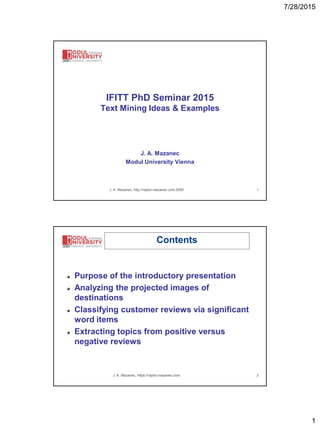 7/28/2015
1
J. A. Mazanec, http://raptor.mazanec.com:3000 1
IFITT PhD Seminar 2015
Text Mining Ideas & Examples
J. A. Mazanec
Modul University Vienna
J. A. Mazanec, https://raptor.mazanec.com 2
Contents
Purpose of the introductory presentation
Analyzing the projected images of
destinations
Classifying customer reviews via significant
word items
Extracting topics from positive versus
negative reviews
 