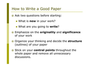 How to Write a Good Paper
p  Ask two questions before starting:
n  What is new in your work?
n  What are you going to write?
p  Emphasize on the originality and significance
of your work
p  Organize your thinking and decide the structure
(outlines) of your paper
p  Stick on your central points throughout the
whole paper and remove all unnecessary
discussions.
 