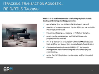 17
ITRACKING TRANSACTION AGNOSTIC:
RFID/RTLS TAGGING
The iFIT RFID platform can cater to a variety of physical asset
tracking and management requirements:
 Any physical item can be tagged and uniquely tracked.
 A variety of in-expensive asset Passive RFID tags are available
including autoclave use.
 Inexpensive tagging and tracking of Pathology Samples.
 Assets can be containerised and held within certain
geographical boundaries.
 iFIT RFID Network in conjunction with SmartMobile devices
track and find any tagged item (Assets/People/Records etc.).
 Clients who have implemented 6PMs’ iFIT for Records
management are now extending the solution for physical
asset tracking.
 Active Tag (RTLS) solutions can be added and/or integrated
into iFIT
 