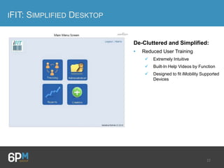 22
IFIT: SIMPLIFIED DESKTOP
De-Cluttered and Simplified:
• Reduced User Training
 Extremely Intuitive
 Built-In Help Videos by Function
 Designed to fit iMobility Supported
Devices
 