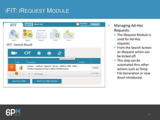 27
IFIT: IREQUEST MODULE
• Managing Ad-Hoc
Requests:
 The iRequest Module is
used for Ad-Hoc
requests.
 From the Search Screen
an iRequest action can
be kicked off.
 This step can be
automated thru other
actions such as Temp
File Generation or new
Asset introduced.
 