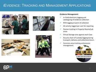 7
IEVIDENCE: TRACKING AND MANAGEMENT APPLICATIONS
iEvidence Management:
 In-Field electronic logging and
cataloguing of evidence collection
 RFID tagging at point of collection
 All activity logged per user for reporting
 Passive tracking in Property Rooms/Lab
areas
 Virtual Storage area against each Case
 Assures chain of custody logging during
transport, delivery and collection/return.
 Forensics area tracking and process
management.
 