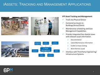 8
IASSETS: TRACKING AND MANAGEMENT APPLICATIONS
iFIT Asset Tracking and Management:
 Track any Physical Device
 Containerise Assets to
Buildings/Areas/Clients
 Maintenance scheduling and Cost
Management Capabilities.
 Provide integrated Geo-Spatial views
with relevant asset information.
 Documentation
 Latest Maintenance information
 Cradle to Grave Costing
 Work Permits issued
 Interface with Third Party Engineering/
Infrastructure Systems
 
